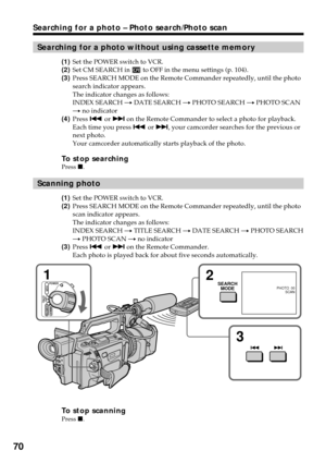 Page 7070
Searching for a photo – Photo search/Photo scan
Searching for a photo without using cassette memory
(1)Set the POWER switch to VCR.
(2)Set CM SEARCH in 
 to OFF in the menu settings (p. 104).
(3)Press SEARCH MODE on the Remote Commander repeatedly, until the photo
search indicator appears.
The indicator changes as follows:
INDEX SEARCH t DATE SEARCH t PHOTO SEARCH t PHOTO SCAN
t no indicator
(4)Press . or > on the Remote Commander to select a photo for playback.
Each time you press . or >, your...