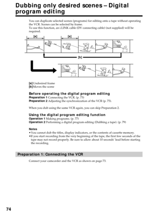 Page 7474
Dubbing only desired scenes – Digital
program editing
You can duplicate selected scenes (programs) for editing onto a tape without operating
the VCR. Scenes can be selected by frame.
To use this function, an i.LINK cable (DV connecting cable) (not supplied) will be
required.
[a]Undesired frame
[b]Moves the scene
Before operating the digital program editingPreparation 1 Connecting the VCR. (p. 73)
Preparation 2 Adjusting the synchronization of the VCR (p. 75).
When you dub using the same VCR again, you...
