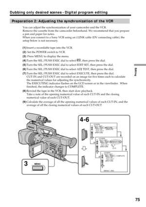 Page 75Editing
75
Dubbing only desired scenes - Digital program editing
Preparation 2: Adjusting the synchronization of the VCR
You can adjust the synchronization of your camcorder and the VCR.
Remove the cassette from the camcorder beforehand. We recommend that you prepare
a pen and paper for notes.
When you connect to a Sony VCR using an i.LINK cable (DV connecting cable), the
setup below is not necessary.
(1)Insert a recordable tape into the VCR.
(2) Set the POWER switch to VCR.
(3) Press MENU to display the...