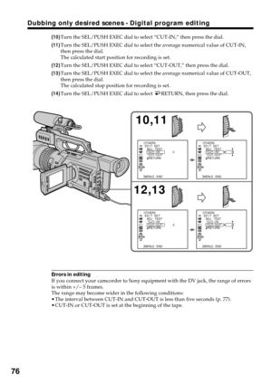 Page 7676
Dubbing only desired scenes - Digital program editing
(10)Turn the SEL/PUSH EXEC dial to select “CUT-IN,” then press the dial.
(11)Turn the SEL/PUSH EXEC dial to select the average numerical value of CUT-IN,
then press the dial.
The calculated start position for recording is set.
(12)Turn the SEL/PUSH EXEC dial to select “CUT-OUT,” then press the dial.
(13)Turn the SEL/PUSH EXEC dial to select the average numerical value of CUT-OUT,
then press the dial.
The calculated stop position for recording is...