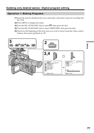 Page 77Editing
77
Dubbing only desired scenes - Digital program editing
Operation 1: Making Programs
(1)Insert the tape for playback into your camcorder, and insert a tape for recording into
the VCR.
(2)Press MENU to display the menu.
(3)Turn the SEL/PUSH EXEC dial to select 
, then press the dial.
(4)Turn the SEL/PUSH EXEC dial to select VIDEO EDIT, then press the dial.
(5)Search for the beginning of the first scene you want to insert using the video control
buttons, then pause playback (p. 29).
3,4 5
STOPPLAY...