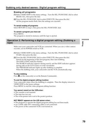 Page 79Editing
79
Dubbing only desired scenes - Digital program editing
Erasing all programs
(1)Select VIDEO EDIT in the menu settings.  Turn the SEL/PUSH EXEC dial to select
ERASE ALL, then press the dial.
(2)Turn the SEL/PUSH EXEC dial to select EXECUTE, then press the dial.
All the program marks flash, then the settings are canceled.
To cancel erasing all programs
Select RETURN in step 2, then press the SEL/PUSH EXEC dial.
To cancel a program you have set
Press MENU.
The program is stored in memory until the...