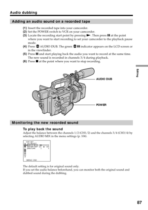 Page 87Editing
87
Audio dubbing
Adding an audio sound on a recorded tape
(1)Insert the recorded tape into your camcorder.
(2)Set the POWER switch to VCR on your camcorder.
(3)Locate the recording start point by pressing N. Then press X at the point
where you want to start recording to set your camcorder to the playback pause
mode.
(4)Press 
AUDIO DUB. The green X indicator appears on the LCD screen or
in the viewfinder.
(5)Press X and start playing back the audio you want to record at the same time.
The new...