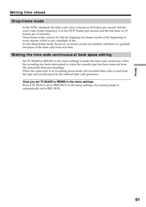 Page 91Editing
91
Drop-frame mode
In the NTSC standard, the time code value is based on 30 frames per second, but the
exact video frame frequency is in fact 29.97 frames per second and the real time, or 18
frames per 10 minutes.
Drop-frame mode corrects for this by skipping two frame counts at the beginning of
every minute which is not a multiple of ten.
In non-drop-frame mode, however, no frame counts are omitted, and there is a gradual
deviation of the time code from real time.
Making the time code continuous...