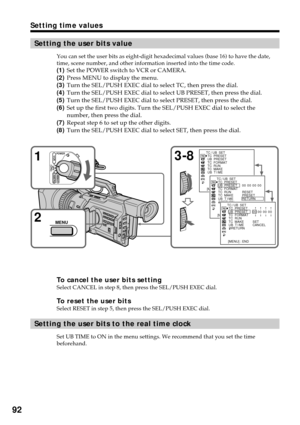 Page 9292
Setting the user bits value
You can set the user bits as eight-digit hexadecimal values (base 16) to have the date,
time, scene number, and other information inserted into the time code.
(1)Set the POWER switch to VCR or CAMERA.
(2)Press MENU to display the menu.
(3)Turn the SEL/PUSH EXEC dial to select TC, then press the dial.
(4)Turn the SEL/PUSH EXEC dial to select UB PRESET, then press the dial.
(5)Turn the SEL/PUSH EXEC dial to select PRESET, then press the dial.
(6)Set up the first two digits....