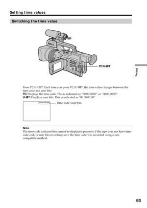 Page 93Editing
93
Switching the time value
Press TC/U-BIT. Each time you press TC/U-BIT, the time value changes between the
time code and user bits.
TC: Displays the time code. This is indicated as “00:00:00:00” or “00:00.00:00”.
U-BIT: Displays user bits. This is indicated as “00 00 00 00”.
Note
The time code and user bits cannot be displayed properly if the tape does not have time
code and/or user bits recordings or if the time code was recorded using a non-
compatible method.
Setting time values
TC/U-BIT...