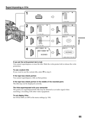 Page 95Editing
95
Superimposing a title
If you set the write-protect tab to lock
You cannot superimpose or erase the title. Slide the write-protect tab to release the write
protection.
To use a custom title
If you want to use the custom title, select 
 in step 2.
If the tape has a blank portion
You cannot superimpose a title on that portion.
If the tape has a blank portion in the middle of the recorded parts
The title may not be displayed correctly.
The titles superimposed with your camcorder
The point you...