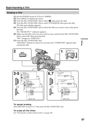 Page 97Editing
97
Superimposing a title
Erasing a title
(1)Set the POWER switch to VCR or CAMERA.
(2)Press MENU to display the menu.
(3)Turn the SEL/PUSH EXEC dial to select 
, then press the dial.
(4)Turn the SEL/PUSH EXEC dial to select TITLEERASE, then press the dial.
The title erase display appears.
(5)Turn the SEL/PUSH EXEC dial to select the title you want to erase, then press
the dial.
The “ERASE OK ?” indicator appears.
(6)Make sure the title is the one you want to erase, and turn the SEL/PUSH EXEC
dial...