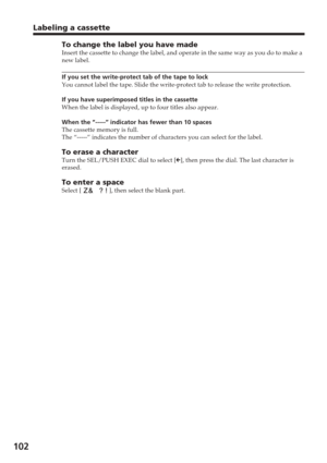 Page 102102
Labeling a cassette
To change the label you have madeInsert the cassette to change the label, and operate in the same way as \
you do to make a
new label.
If you set the write-protect tab of the tape to lock
You cannot label the tape. Slide the write-protect tab to release the wr\
ite protection.
If you have superimposed titles in the cassette
When the label is displayed, up to four titles also appear.
When the “-----” indicator has fewer than 10 spaces
The cassette memory is full.
The “-----”...