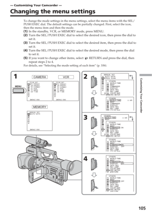 Page 105105
Customizing Your Camcorder
— Customizing Your Camcorder —
Changing the menu settings
To change the mode settings in the menu settings, select the menu items \
with the SEL/
PUSH EXEC dial. The default settings can be partially changed. First, se\
lect the icon,
then the menu item and then the mode.
(1 ) In the standby, VCR, or MEMORY mode, press MENU.
( 2 ) Turn the SEL/PUSH EXEC dial to select the desired icon, then press the d\
ial to
set it.
( 3 ) Turn the SEL/PUSH EXEC dial to select the desired...