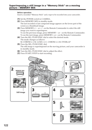 Page 122122
Before operation
Insert a recorded “Memory Stick” and a tape to be recorded into yo\
ur camcorder.
(1 ) Set the POWER switch to CAMERA.
( 2 ) Press MEMORY MIX in standby mode.
The last recorded or last composed image appears on the lower part of th\
e
screen as a thumbnail image.
( 3 ) Press MEMORY+/–  or +/– on the Remote Commander to select the stil\
l
image you want to superimpose.
To see the previous image, press MEMORY – or – on the Remote Comma\
nder.
To see the next image, press MEMORY+ or +...