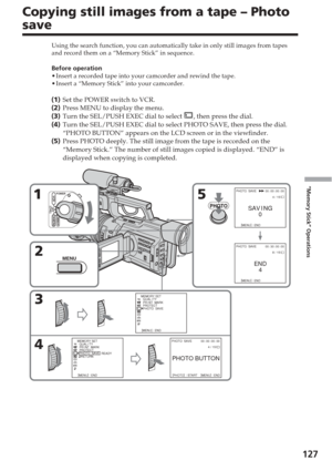 Page 127127
“Memory Stick” Operations
Copying still images from a tape – Photo
save
Using the search function, you can automatically take in only still imag\
es from tapes
and record them on a “Memory Stick” in sequence.
Before operation
•Insert a recorded tape into your camcorder and rewind the tape.
• Insert a “Memory Stick” into your camcorder.
(1 ) Set the POWER switch to VCR.
( 2 ) Press MENU to display the menu.
( 3 ) Turn the SEL/PUSH EXEC dial to select 
, then press the dial.
( 4 ) Turn the SEL/PUSH...