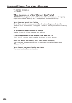 Page 128128
Copying still images from a tape – Photo save
To cancel copyingPress MENU.
When the memory of the “Memory Stick” is full“MEMORY FULL” appears on the LCD screen or in the viewfinder, and \
the copying
stops. Insert another “Memory Stick” and repeat the procedure from\
 step 2.
When the access lamp is lit or flashing
Never shake or strike your camcorder. Also, do not turn the power off, e\
ject the
“Memory Stick” or remove the battery pack. Otherwise, the image da\
ta breakdown may
occur.
To record all...