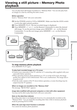 Page 129129
“Memory Stick” Operations
Viewing a still picture – Memory Photo
playback
You can play back still images recorded on a “Memory Stick.” You c\
an also play back
six images at a time by selecting the index screen.
Before operation
Insert a “Memory Stick” into your camcorder.
( 1 ) Set the POWER switch to VCR or MEMORY. Make sure that the LOCK switch
is set to the right (unlock) position.
( 2 ) Press MEMORY PLAY. The last recorded image is displayed.
( 3 ) Press MEMORY +/– or +/– on the Remote Commander...