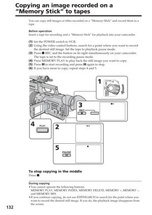 Page 132132
Copying an image recorded on a
“Memory Stick” to tapes
You can copy still images or titles recorded on a “Memory Stick” a\
nd record them to a
tape.
Before operation
Insert a tape for recording and a “Memory Stick” for playback into\
 your camcorder.
(1 ) Set the POWER switch to VCR.
( 2 ) Using the video control buttons, search for a point where you want to re\
cord
the desired still image. Set the tape to playback pause mode.
( 3 ) Press  z REC and the button on its right simultaneously on your...