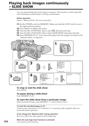 Page 134134
Playing back images continuously
– SLIDE SHOW
You can automatically play back images in sequence. This function is use\
ful especially
when checking recorded images or during a presentation.
Before operation
Insert a “Memory Stick” into your camcorder.
(1 ) Set the POWER switch to MEMORY. Make sure that the LOCK switch is set to\
the right (unlock) position.
( 2 ) Press MENU to display the menu.
( 3 ) Turn the SEL/PUSH EXEC dial to select 
, then press the dial.
( 4 ) Turn the SEL/PUSH EXEC dial to...