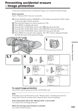 Page 135135
“Memory Stick” Operations
Preventing accidental erasure
– Image protection
To prevent accidental erasure of important images, you can protect selec\
ted images.
Before operation
Insert a “Memory Stick” into your camcorder.
(1 ) Set the POWER switch to MEMORY or VCR. Make sure that the LOCK switch
is set to the right (unlock) position.
( 2 ) Play back the image you want to protect (p. 129).
( 3 ) Press MENU to display the menu.
( 4 ) Turn the SEL/PUSH EXEC dial to select 
, then press the dial.
( 5 )...
