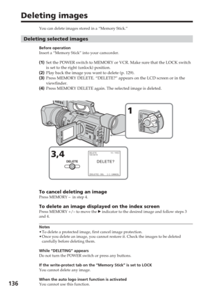 Page 136136
Deleting images
You can delete images stored in a “Memory Stick.”
Deleting selected images
Before operation
Insert a “Memory Stick” into your camcorder.
(1 ) Set the POWER switch to MEMORY or VCR. Make sure that the LOCK switch
is set to the right (unlock) position.
( 2 ) Play back the image you want to delete (p. 129).
( 3 ) Press MEMORY DELETE. “DELETE?” appears on the LCD screen or in the\
viewfinder.
( 4 ) Press MEMORY DELETE again. The selected image is deleted.
To cancel deleting an imagePress...