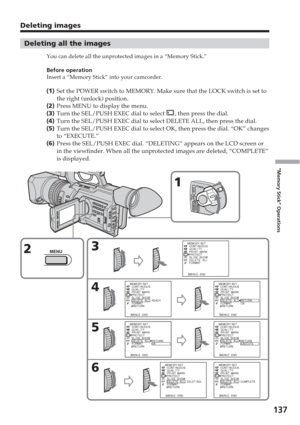 Page 137137
“Memory Stick” Operations
Deleting images
Deleting all the images
You can delete all the unprotected images in a “Memory Stick.”
Before operation
Insert a “Memory Stick” into your camcorder.
(1 ) Set the POWER switch to MEMORY. Make sure that the LOCK switch is set to\
the right (unlock) position.
( 2 ) Press MENU to display the menu.
( 3 ) Turn the SEL/PUSH EXEC dial to select 
, then press the dial.
( 4 ) Turn the SEL/PUSH EXEC dial to select DELETE ALL, then press the dial.
( 5 ) Turn the...