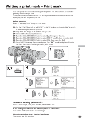 Page 139139
“Memory Stick” Operations
Writing a print mark – Print mark
You can specify the recorded still image to be printed out. This functio\
n is useful for
printing out still images later.
Your camcorder conforms with the DPOF (Digital Print Order Format) sta\
ndard for
specifying the still images to print out.
Before operation
Insert a “Memory Stick” into your camcorder.
(1 ) Set the POWER switch to MEMORY or VCR. Make sure that the LOCK switch
is set to the right (unlock) position.
( 2 ) Play back the...