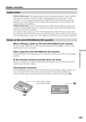 Page 143Additional Information
143
Usable cassettes
Audio mode
Fs32K (12-bit) mode: The original sound can be recorded in channels 1 and 2, and the
new sound in channels 3 and 4 in 32 kHz. The balance between channels 1/\
2 and
channels 3/4 can be adjusted by selecting AUDIO MIX in the menu settings\
 during
playback and audio dubbing. Both sounds can be played back. You can moni\
tor the
sound during audio dubbing.
Fs48K (16-bit) mode:  A new sound cannot be recorded but the original sound can be
recorded in...