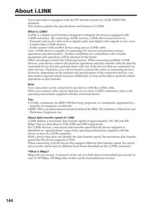 Page 144144
About i.LINK
Your camcorder is equipped with the DV Interface based on i.LINK (IEEE1\
394)
standard.
This section explains the specifications and features of i.LINK.
What is i.LINK?
i.LINK is a digital serial interface designed to integrate the devices e\
quipped with
i.LINK connector.  By connecting i.LINK devices, i.LINK allows your devi\
ce to:
–Transmit and receive data such as digital audio and digital video signal\
s in two ways
– Control other i.LINK devices
– Easily connect with another...
