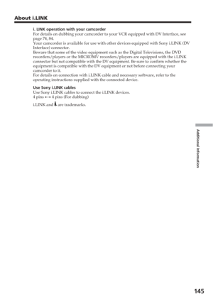 Page 145Additional Information
145
i. LINK operation with your camcorder
For details on dubbing your camcorder to your VCR equipped with DV Inter\
face, see
page 74, 84.
Your camcorder is available for use with other devices equipped with Son\
y i.LINK (DV
Interface) connector.
Beware that some of the video equipment such as the Digital Televisions,\
 the DVD
recorders/players or the MICROMV recorders/players are equipped with the\
 i.LINK
connector but not compatible with the DV equipment. Be sure to confirm w\...