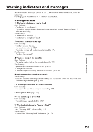 Page 153Additional Information
153
Warning indicators and messages
If indicators and messages appear on the LCD screen or in the viewfinder\
, check the
following:
See the page in parentheses “(  )” for more information.
Warning indicators
E  The battery is dead or nearly dead
Slow flashing:
• The battery is nearly dead.
Depending on conditions, the  E indicator may flash, even if there are five to 10
minutes remaining.
Fast flashing:
• The battery is dead (p. 12).
• The battery is completely dead.
 Warning...