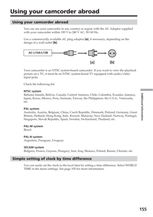 Page 155Additional Information
155
Using your camcorder abroad
Using your camcorder abroad
You can use your camcorder in any country or region with the AC Adaptor \
supplied
with your camcorder within 100 V to 240 V AC, 50/60 Hz.
Use a commercially available AC plug adaptor [a ], if necessary, depending on the
design of a wall outlet  [b ].
Your camcorder is an NTSC system-based camcorder. If you want to view th\
e playback
picture on a TV, it must be an NTSC system-based TV equipped with audio/\
video
input...