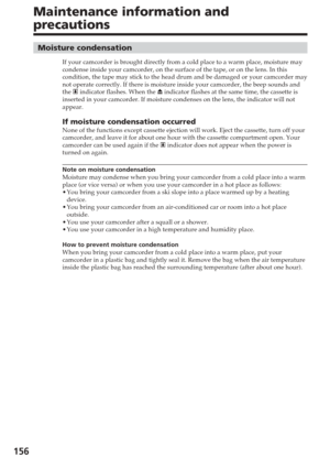 Page 156156
Maintenance information and
precautions
Moisture condensation
If your camcorder is brought directly from a cold place to a warm place,\
 moisture may
condense inside your camcorder, on the surface of the tape, or on the le\
ns. In this
condition, the tape may stick to the head drum and be damaged or your ca\
mcorder may
not operate correctly. If there is moisture inside your camcorder, the b\
eep sounds and
the % indicator flashes. When the  Z indicator flashes at the same time, the cassette is...