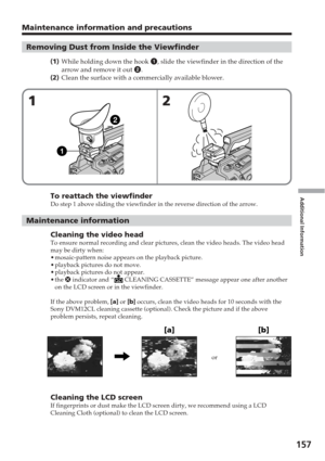 Page 157Additional Information
157
Maintenance information and precautions
Removing Dust from Inside the Viewfinder
(1 ) While holding down the hook  1, slide the viewfinder in the direction of the
arrow and remove it out  2.
( 2 ) Clean the surface with a commercially available blower.
To reattach the viewfinderDo step 1 above sliding the viewfinder in the reverse direction of the a\
rrow.
Maintenance information
Cleaning the video headTo ensure normal recording and clear pictures, clean the video heads. Th\
e...