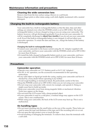 Page 158158
Maintenance information and precautions
Cleaning the wide conversion lensRemove dust from the lens surface using a blower or a soft brush.
Remove finger print or other stains using a soft cloth slightly moistene\
d with a neutral
detergent.
Charging the built-in rechargeable battery
Your camcorder has a built-in rechargeable battery so that the date, tim\
e and other
settings are retained even when the POWER switch is set to OFF (CHG). \
The built-in
rechargeable battery is always charged as long as...