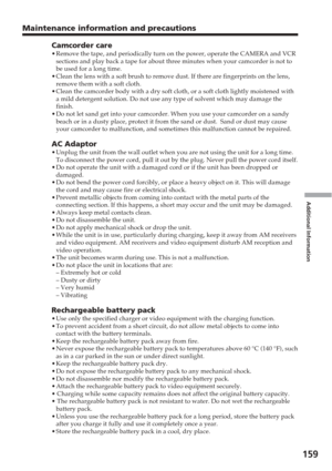 Page 159Additional Information
159
Maintenance information and precautions
Camcorder care•Remove the tape, and periodically turn on the power, operate the CAMERA \
and VCR
sections and play back a tape for about three minutes when your camcorde\
r is not to
be used for a long time.
• Clean the lens with a soft brush to remove dust. If there are fingerprin\
ts on the lens,
remove them with a soft cloth.
• Clean the camcorder body with a dry soft cloth, or a soft cloth lightly \
moistened with
a mild detergent...