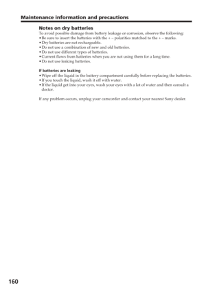 Page 160160
Notes on dry batteriesTo avoid possible damage from battery leakage or corrosion, observe the \
following:
•Be sure to insert the batteries with the + – polarities matched to th\
e + – marks.
• Dry batteries are not rechargeable.
• Do not use a combination of new and old batteries.
• Do not use different types of batteries.
• Current flows from batteries when you are not using them for a long time\
.
• Do not use leaking batteries.
If batteries are leaking
• Wipe off the liquid in the battery...