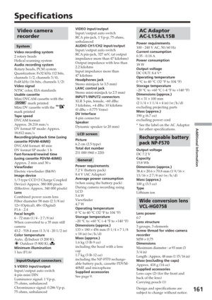 Page 161Additional Information
161
Specifications
AC Adaptor
AC-L15A/L15B
Power requirements
100 - 240 V AC, 50/60 Hz
Current consumption
0.35 - 0.18 A
Power consumption
18 W
Output voltage
DC OUT: 8.4 V*
Operating temperature
0 °C to 40 °C (32 °F to 104 °F)
Storage temperature
–20 °C to +60 °C (–4 °F to +140 °F)
Dimensions (approx.)
56  × 31  × 100 mm
(2 1/4  × 1 1/4  × 4 in) (w/h/d)
excluding projecting parts
Mass (approx.)
190 g (6.7 oz)
excluding power cord
* See the label on the AC Adaptor
for other...
