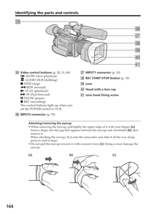 Page 164164
eh
eg
ej
ek
el
r;
ra
egVideo control buttons  (p. 28, 31, 84)
C  SLOW (slow playback)
 AUDIO DUB (dubbing)
x  STOP (stop)
m  REW (rewind)
N  PLAY (playback)
M  FF (Fast-forward)
X  PAUSE (pause)
z  REC (recording)
The control buttons light up when you
set the POWER switch to VCR.
eh INPUT2 connector  (p. 55) ej
INPUT1 connector  (p. 10)
ek REC START/STOP button  (p. 18)
el Lens
r; Hood with a lens cap
ra Lens hood fixing screw
Attaching/removing the eyecup
• When removing the eyecup, pull lightly the...