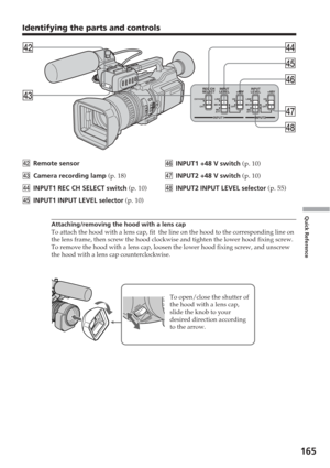 Page 165165
Quick Reference
CH1CH2
REC CH
SELECT INPUT
LEVEL +48VINPUT
LEVEL +48V
CH1 LINEMIC
ONOFFLINE
MIC
ATT MIC
ATTMIC ONOFF
INPUT1 INPUT2
rfrs
rd
rg
rh
rj
rk
REC CH
SELECT INPUT
LEVEL +48V
INPUT2
Identifying the parts and controls
rsRemote sensor
rd Camera recording lamp  (p. 18)
rf INPUT1 REC CH SELECT switch  (p. 10)
rg INPUT1 INPUT LEVEL selector  (p. 10)rh
INPUT1 +48 V switch  (p. 10)
rj INPUT2 +48 V switch  (p. 10)
rk INPUT2 INPUT LEVEL selector  (p. 55)
Attaching/removing the hood with a lens cap
To...