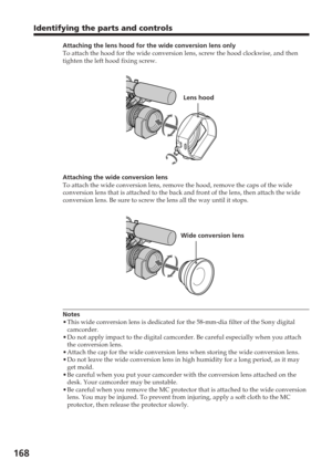 Page 168168
Attaching the lens hood for the wide conversion lens only
To attach the hood for the wide conversion lens, screw the hood clockwis\
e, and then
tighten the left hood fixing screw.
Attaching the wide conversion lens
To attach the wide conversion lens, remove the hood, remove the caps of \
the wide
conversion lens that is attached to the back and front of the lens, then\
 attach the wide
conversion lens. Be sure to screw the lens all the way until it stops.
Notes
•This wide conversion lens is dedicated...