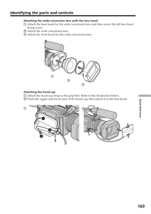 Page 169169
Quick Reference
Attaching the wide conversion lens with the lens hood
1 Attach the base hood for the wide conversion lens and then screw the le\
ft lens hood
fixing screw.
2  Attach the wide conversion lens.
3  Attach the front hood for the wide conversion lens.
Attaching the hood cap
1  Attach the hood cap strap to the grip belt. Refer to the illustration b\
elow.
2  Pinch the upper and lower part of the hood cap, then attach it to the l\
ens hood.
1
23
1 2
Identifying the parts and controls 