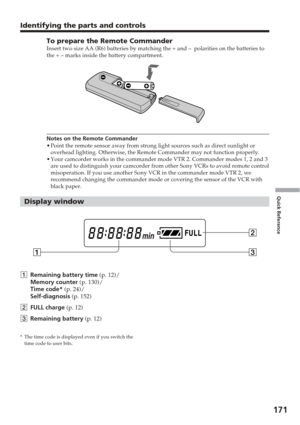 Page 171171
Quick Reference
Identifying the parts and controls
To prepare the Remote CommanderInsert two size AA (R6) batteries by matching the + and –  polariti\
es on the batteries to
the + – marks inside the battery compartment.
Notes on the Remote Commander
•Point the remote sensor away from strong light sources such as direct su\
nlight or
overhead lighting. Otherwise, the Remote Commander may not function prop\
erly.
• Your camcorder works in the commander mode VTR 2. Commander modes 1, 2 a\
nd 3
are used...
