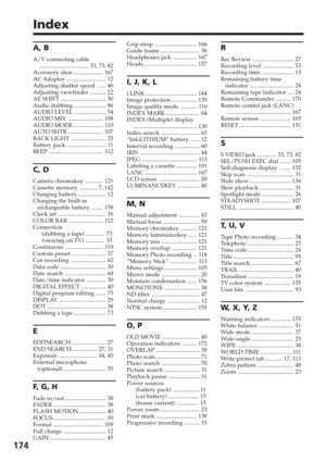 Page 174174
Index
A, B
A/V connecting cable.................................. 33, 73, 82
Accessory shoe .................... 167
AC Adaptor ........................... 12
Adjusting shutter speed ...... 46
Adjusting viewfinder ........... 22
AE SHIFT ............................... 50
Audio dubbing ...................... 86
AUDIO LEVEL ..................... 54
AUDIO MIX ........................ 108
AUDIO MODE .................... 110
AUTO SHTR ........................ 107
BACK LIGHT ........................ 25...