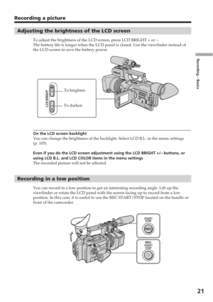 Page 21Recording – Basics
21
Recording a picture
Adjusting the brightness of the LCD screen
To adjust the brightness of the LCD screen, press LCD BRIGHT + or –.
The battery life is longer when the LCD panel is closed. Use the viewfin\
der instead of
the LCD screen to save the battery power.
On the LCD screen backlight
You can change the brightness of the backlight. Select LCD B.L. in the m\
enu settings
(p. 105).
Even if you do the LCD screen adjustment using the LCD BRIGHT +/– but\
tons, or
using LCD B.L. and...