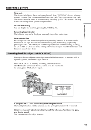 Page 25Recording – Basics
25
Recording a picture
Time code
The time code indicates the recording or playback time, “00:00:00:00”\
 (hours : minutes :
seconds : frames). You cannot rewrite only the time code. You can prese\
t the time code.
The time code can be preset or be reset during recording (p. 90). You \
can select the drop
frame or non-drop frame system using the menu.
On user bits display
You can display the user bits, pressing TC/U-BIT (p. 94).
Remaining tape indicator
The indicator may not be...