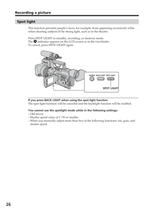 Page 2626
Recording a picture
Spot light
This function prevents people’s faces, for example, from appearing ex\
cessively white
when shooting subjects lit by strong light, such as in the theater.
Press SPOT LIGHT in standby, recording, or memory mode.
The 
 indicator appears on the LCD screen or in the viewfinder.
To cancel, press SPOT LIGHT again.
If you press BACK LIGHT when using the spot light function
The spot light function will be canceled and the backlight function will\
 be enabled.
You cannot use the...