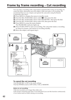 Page 6262
Frame by frame recording – Cut recording
You can make a recording with a stop-motion animated effect using cut re\
cording. To
create this effect, alternately move the subject a little and make a cut\
 recording. We
recommend that you use a tripod, and operate the camcorder using the Rem\
ote
Commander after step 6.
(1 ) Press MENU to display the menu in standby mode.
( 2 ) Turn the SEL/PUSH EXEC dial to select 
, then press the dial.
( 3 ) Turn the SEL/PUSH EXEC dial to select FRAME REC, then press...