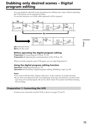 Page 75Editing
75
Dubbing only desired scenes – Digital
program editing
You can duplicate selected scenes (programs) for editing onto a tape w\
ithout operating
the VCR. Scenes can be selected by frame.
To use this function, an i.LINK cable (optional) will be required.
[a ]Undesired frame
[ b ]Moves the scene
Before operating the digital program editingPreparation 1  Connecting the VCR (p. 73, 74).
Preparation 2  Adjusting the synchronization of the VCR (p. 76).
When you dub using the same VCR again, you can...