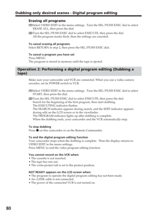 Page 8080
Dubbing only desired scenes - Digital program editing
Erasing all programs
(1 )Select VIDEO EDIT in the menu settings.  Turn the SEL/PUSH EXEC dial to \
select
ERASE ALL, then press the dial.
( 2 )Turn the SEL/PUSH EXEC dial to select EXECUTE, then press the dial.
All the program marks flash, then the settings are canceled.
To cancel erasing all programs
Select RETURN in step 2, then press the SEL/PUSH EXEC dial.
To cancel a program you have set
Press MENU.
The program is stored in memory until the...
