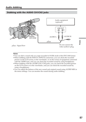Page 87Editing
87
Dubbing with the AUDIO CH1/CH2 jacks
Notes
•You can dub a sound only on a tape recorded in Fs32K mode of the DVCAM f\
ormat.
• When dubbing with the INPUT1/INPUT2 connectors, you can check the record\
ed
picture on the LCD screen, in the viewfinder, or on the screen of equipm\
ent connected
with the VIDEO jack, and you can check the recorded sound by using headp\
hones.
• When dubbing with the AUDIO CH1/CH2 jacks, you can check the recorded pi\
cture
on the LCD screen or in the viewfinder, and...