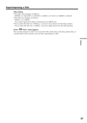 Page 97Editing
97
Superimposing a title
Title setting
•The title color changes as follows:
WHITE  y YELLOW  y VIOLET  y RED  y CYAN  y GREEN  y BLUE
• The title size changes as follows:
SMALL  y LARGE
You cannot input more than 12 characters in LARGE size.
• If you select the title size “SMALL,” you have nine choices for th\
e title position.
If you select the title size “LARGE,” you have eight choices for t\
he title position.
If the “
 FULL” mark appears
The cassette memory is full. If you erase the title,...