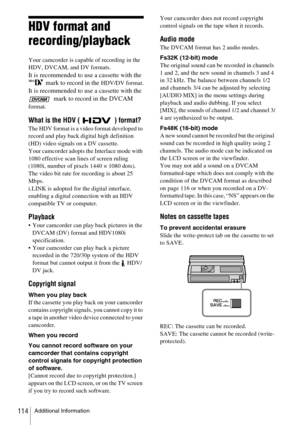 Page 114Additional Information114
HDV format and 
recording/playback
Your camcorder is capable of recording in the 
HDV, DVCAM, and DV formats. 
It is recommended to use a cassette with the 
 mark to record in the 
HDV/DV format.
It is recommended to use a cassette with the 
 mark to record in the DVCAM 
format.
What is the HDV ( ) format?
The HDV format is a video format developed to 
record and play back digital high definition 
(HD) video signals on a DV cassette.
Your camcorder adopts the Interlace mode with...